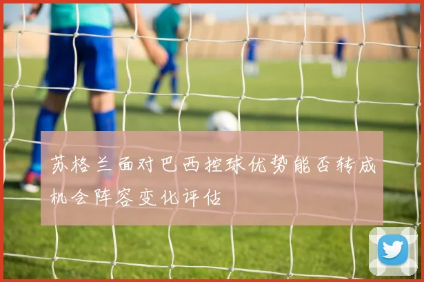 苏格兰面对巴西控球优势能否转成机会阵容变化评估