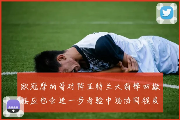 欧冠摩纳哥对阵亚特兰大前锋回撤接应也会进一步考验中场协同程度