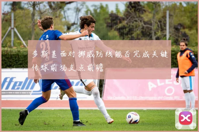 多斯基面对挪威防线能否完成关键传球前场支点前瞻