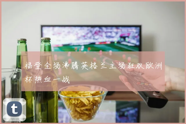 福登全场沸腾英格兰主场狂欢欧洲杯热血一战