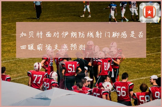 加贝特面对伊朗防线射门脚感是否回暖前场支点预测