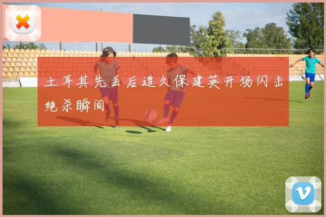 土耳其先丢后追久保建英开场闪击绝杀瞬间