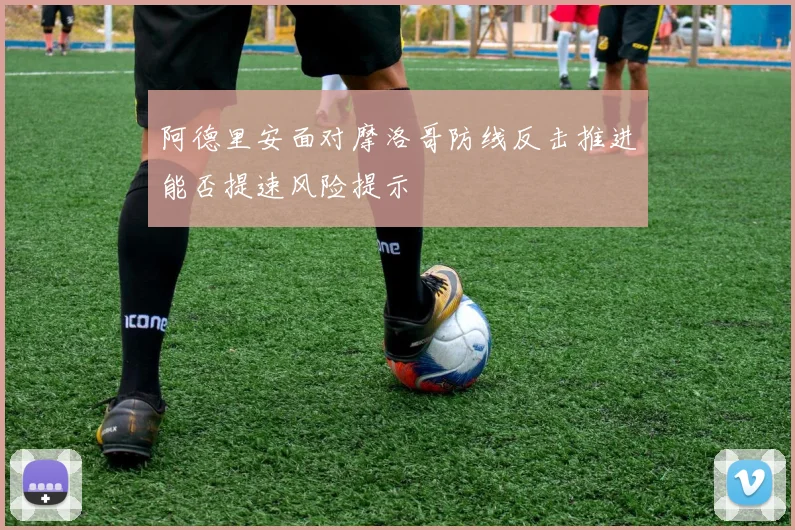 阿德里安面对摩洛哥防线反击推进能否提速风险提示