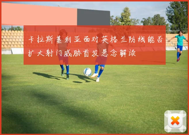 卡拉斯基利亚面对英格兰防线能否扩大射门威胁首发悬念解读
