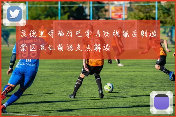 莫德里奇面对巴拿马防线能否制造禁区混乱前场支点解读