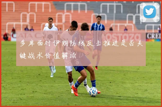 多库面对伊朗防线反击推进是否关键战术价值解读