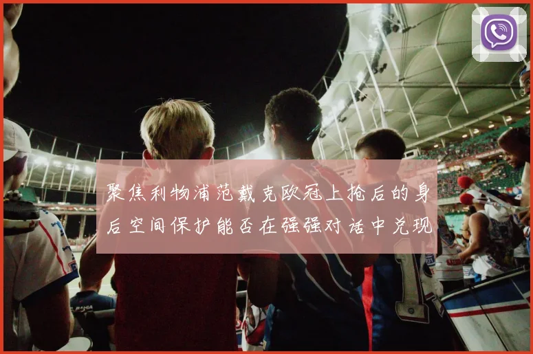聚焦利物浦范戴克欧冠上抢后的身后空间保护能否在强强对话中兑现