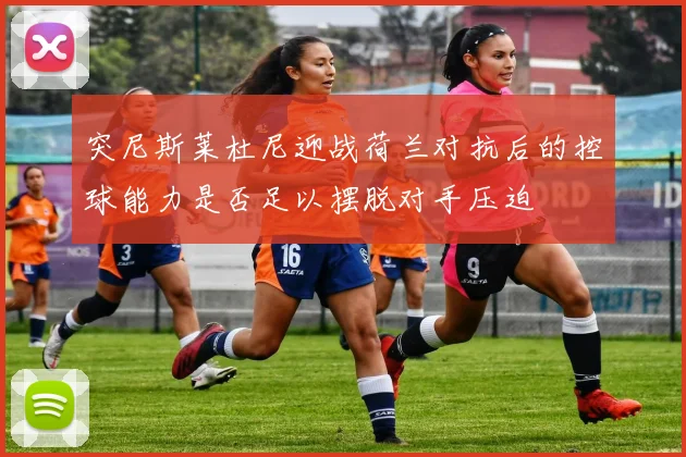 突尼斯莱杜尼迎战荷兰对抗后的控球能力是否足以摆脱对手压迫