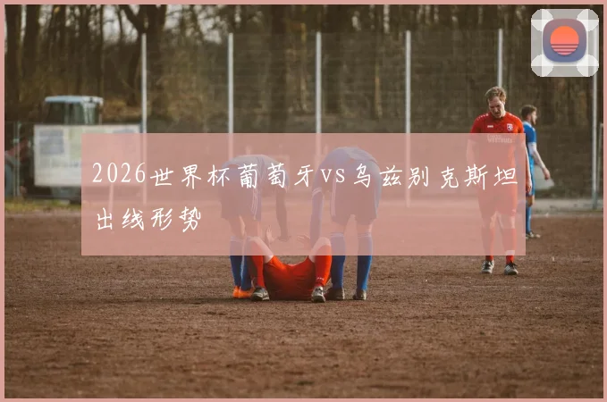 2026世界杯葡萄牙vs乌兹别克斯坦出线形势