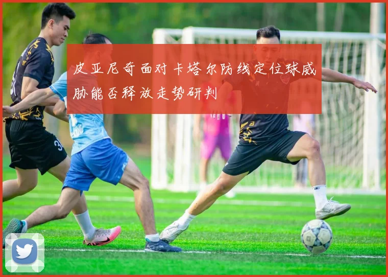 皮亚尼奇面对卡塔尔防线定位球威胁能否释放走势研判