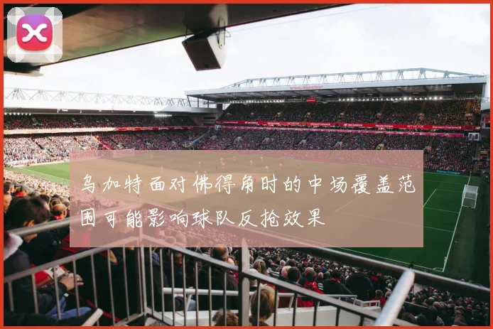 乌加特面对佛得角时的中场覆盖范围可能影响球队反抢效果