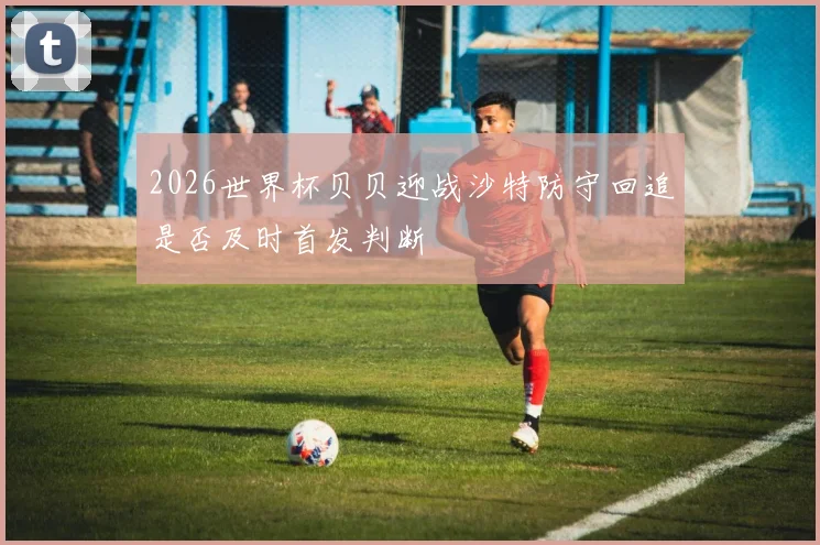 2026世界杯贝贝迎战沙特防守回追是否及时首发判断