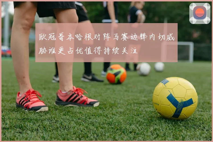 欧冠哥本哈根对阵马赛边锋内切威胁谁更占优值得持续关注