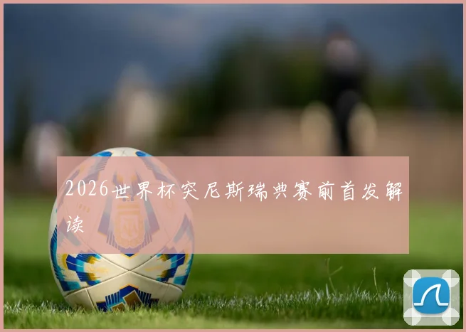 2026世界杯突尼斯瑞典赛前首发解读