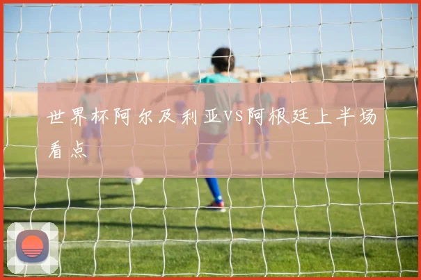 世界杯阿尔及利亚vs阿根廷上半场看点