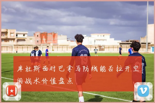 库杜斯面对巴拿马防线能否拉开空间战术价值盘点