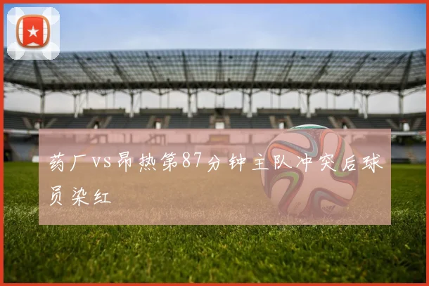 药厂vs昂热第87分钟主队冲突后球员染红