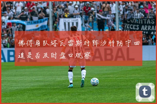 佛得角队塔瓦雷斯对阵沙特防守回追是否及时盘口观察